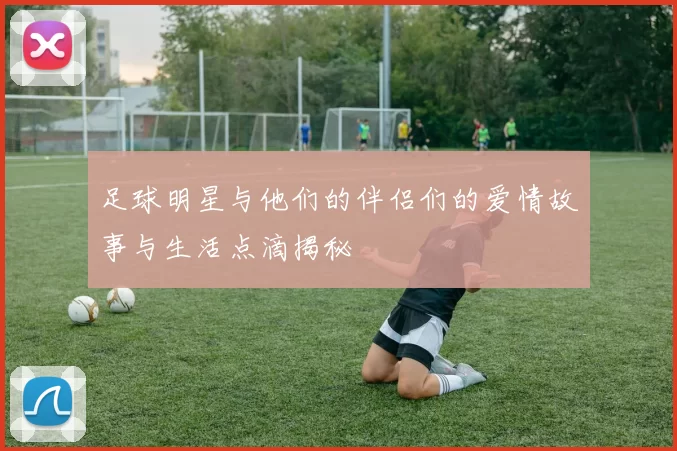足球明星与他们的伴侣们的爱情故事与生活点滴揭秘