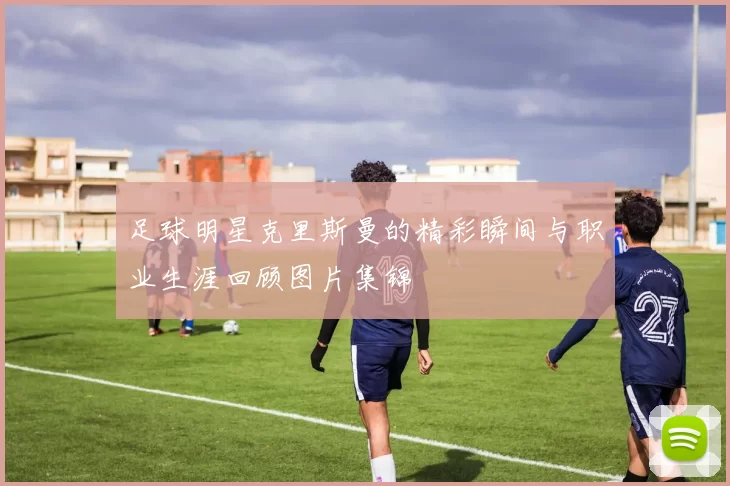 足球明星克里斯曼的精彩瞬间与职业生涯回顾图片集锦