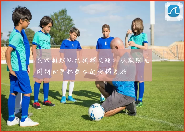 武汉排球队的拼搏之路：从默默无闻到世界杯舞台的荣耀之旅