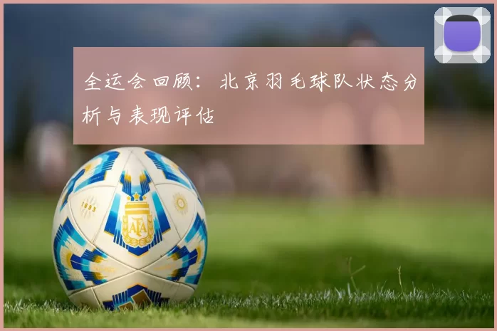 全运会回顾：北京羽毛球队状态分析与表现评估