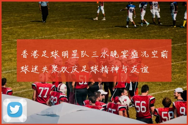 香港足球明星队三水晚宴盛况空前球迷共聚欢庆足球精神与友谊