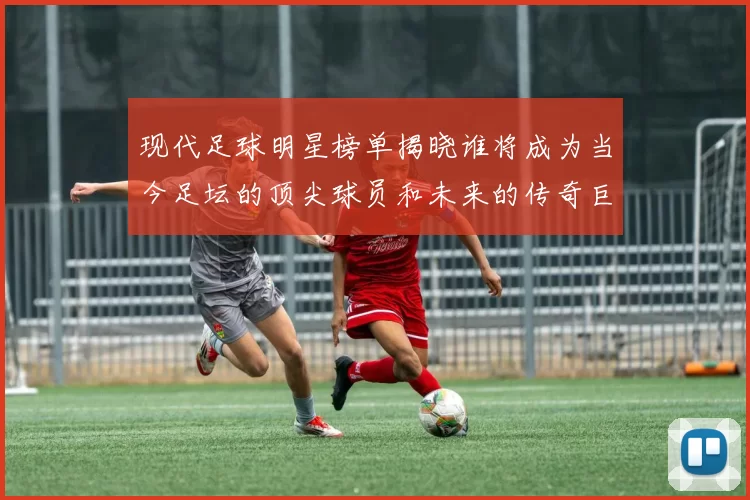 现代足球明星榜单揭晓谁将成为当今足坛的顶尖球员和未来的传奇巨星