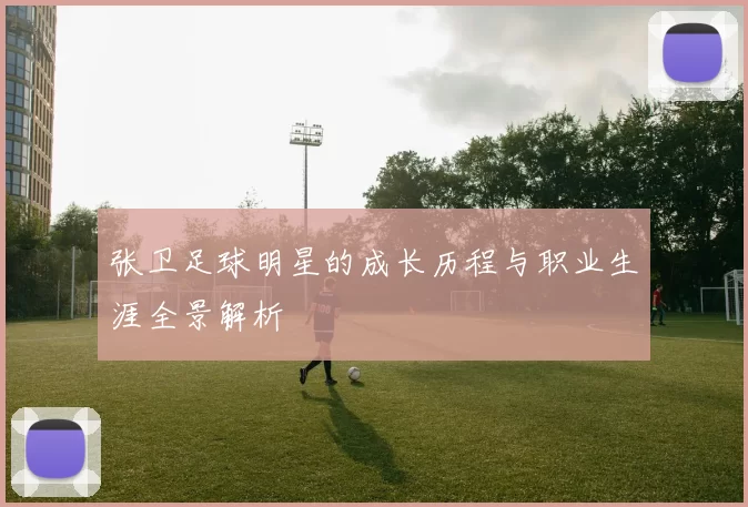 张卫足球明星的成长历程与职业生涯全景解析