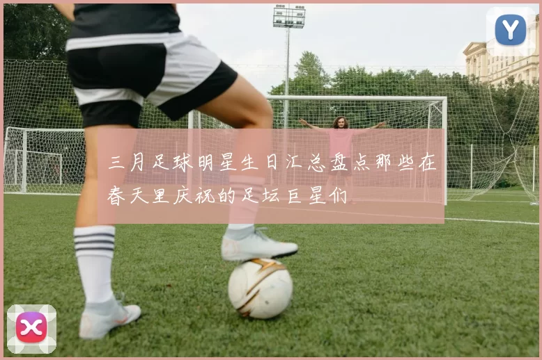 三月足球明星生日汇总盘点那些在春天里庆祝的足坛巨星们
