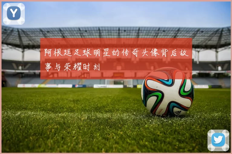 阿根廷足球明星的传奇头像背后故事与荣耀时刻