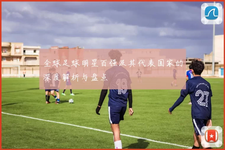 全球足球明星百强及其代表国家的深度解析与盘点