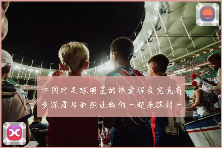 中国对足球明星的热爱程度究竟有多深厚与狂热让我们一起来探讨一下