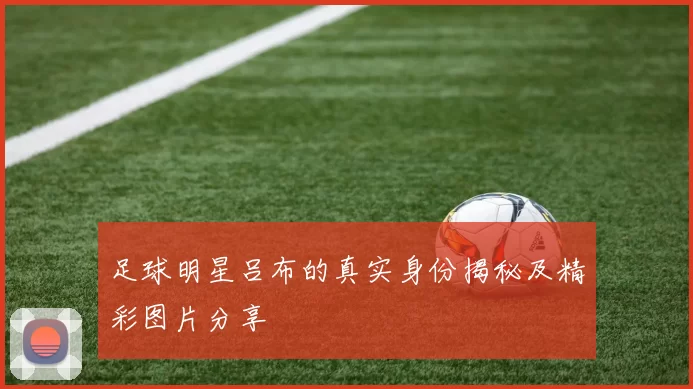 足球明星吕布的真实身份揭秘及精彩图片分享