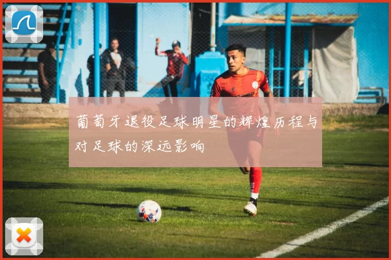 葡萄牙退役足球明星的辉煌历程与对足球的深远影响