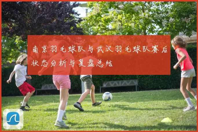 南京羽毛球队与武汉羽毛球队赛后状态分析与复盘总结