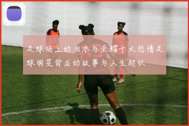 足球场上的泪水与荣耀十大悲情足球明星背后的故事与人生起伏